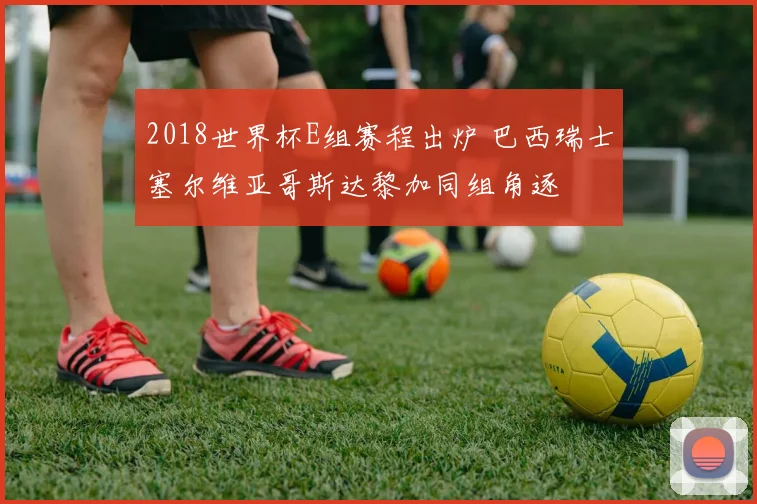 2018世界杯E组赛程出炉 巴西瑞士塞尔维亚哥斯达黎加同组角逐