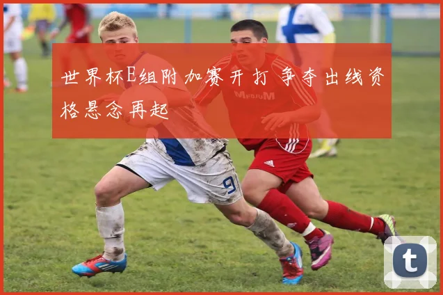 世界杯E组附加赛开打 争夺出线资格悬念再起