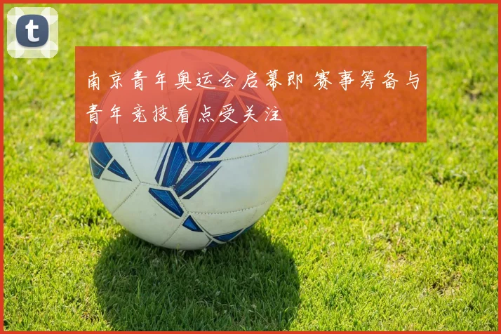 南京青年奥运会启幕即 赛事筹备与青年竞技看点受关注